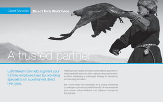 Client Services   Direct Hire Workforce




    A trusted partner
    EarthStream can help augment your      We bring a high-quality, focussed, personalised, approach to
                                           every candidate search by fully understanding requirements
    full time employee base by providing   and then developing a customised strategy for identifying
    specialists on a permanent direct      and securing this talent.

    hire basis.                            We provide direct hire candidates on a pricing model that
                                           is contingent upon the successful hire of a full time employee
                                           and provide critical feedback and guidance throughout
                                           the process.
 