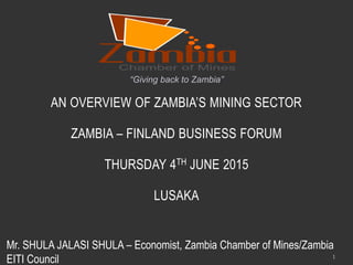 AN OVERVIEW OF ZAMBIA’S MINING SECTOR
ZAMBIA – FINLAND BUSINESS FORUM
THURSDAY 4TH JUNE 2015
LUSAKA
“Giving back to Zambia”
1
Mr. SHULA JALASI SHULA – Economist, Zambia Chamber of Mines/Zambia
EITI Council
 