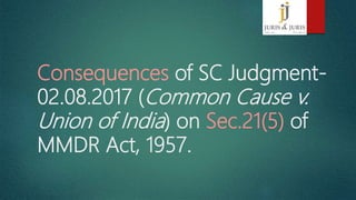 Consequences of SC Judgment-
02.08.2017 (Common Cause v.
Union of India) on Sec.21(5) of
MMDR Act, 1957.
 