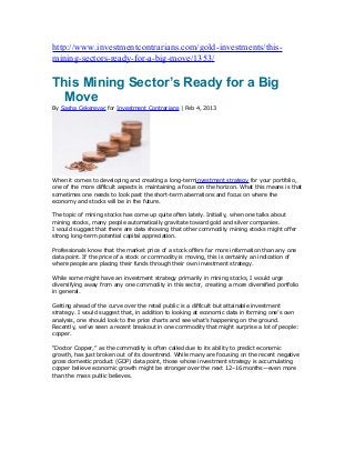 http://www.investmentcontrarians.com/gold-investments/this-
mining-sectors-ready-for-a-big-move/1353/

This Mining Sector’s Ready for a Big
  Move
By Sasha Cekerevac for Investment Contrarians | Feb 4, 2013




When it comes to developing and creating a long-terminvestment strategy for your portfolio,
one of the more difficult aspects is maintaining a focus on the horizon. What this means is that
sometimes one needs to look past the short-term aberrations and focus on where the
economy and stocks will be in the future.

The topic of mining stocks has come up quite often lately. Initially, when one talks about
mining stocks, many people automatically gravitate toward gold and silver companies.
I would suggest that there are data showing that other commodity mining stocks might offer
strong long-term potential capital appreciation.

Professionals know that the market price of a stock offers far more information than any one
data point. If the price of a stock or commodity is moving, this is certainly an indication of
where people are placing their funds through their own investment strategy.

While some might have an investment strategy primarily in mining stocks, I would urge
diversifying away from any one commodity in this sector, creating a more diversified portfolio
in general.

Getting ahead of the curve over the retail public is a difficult but attainable investment
strategy. I would suggest that, in addition to looking at economic data in forming one’s own
analysis, one should look to the price charts and see what’s happening on the ground.
Recently, we’ve seen a recent breakout in one commodity that might surprise a lot of people:
copper.

“Doctor Copper,” as the commodity is often called due to its ability to predict economic
growth, has just broken out of its downtrend. While many are focusing on the recent negative
gross domestic product (GDP) data point, those whose investment strategy is accumulating
copper believe economic growth might be stronger over the next 12–16 months—even more
than the mass public believes.
 