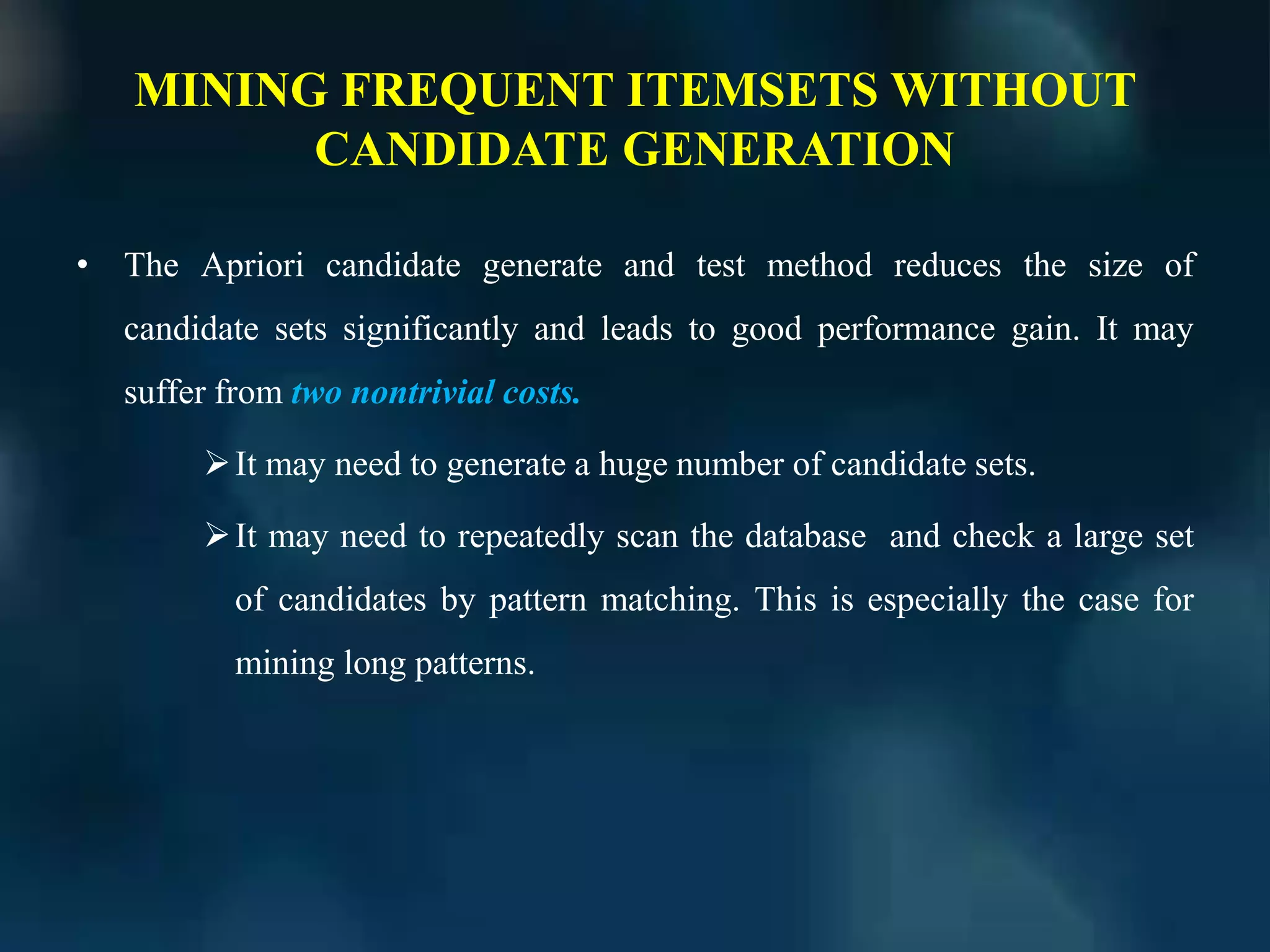 MINING FREQUENT ITEMSETS WITHOUT
CANDIDATE GENERATION
• The Apriori candidate generate and test method reduces the size of
candidate sets significantly and leads to good performance gain. It may
suffer from two nontrivial costs.
It may need to generate a huge number of candidate sets.
It may need to repeatedly scan the database and check a large set
of candidates by pattern matching. This is especially the case for
mining long patterns.
 