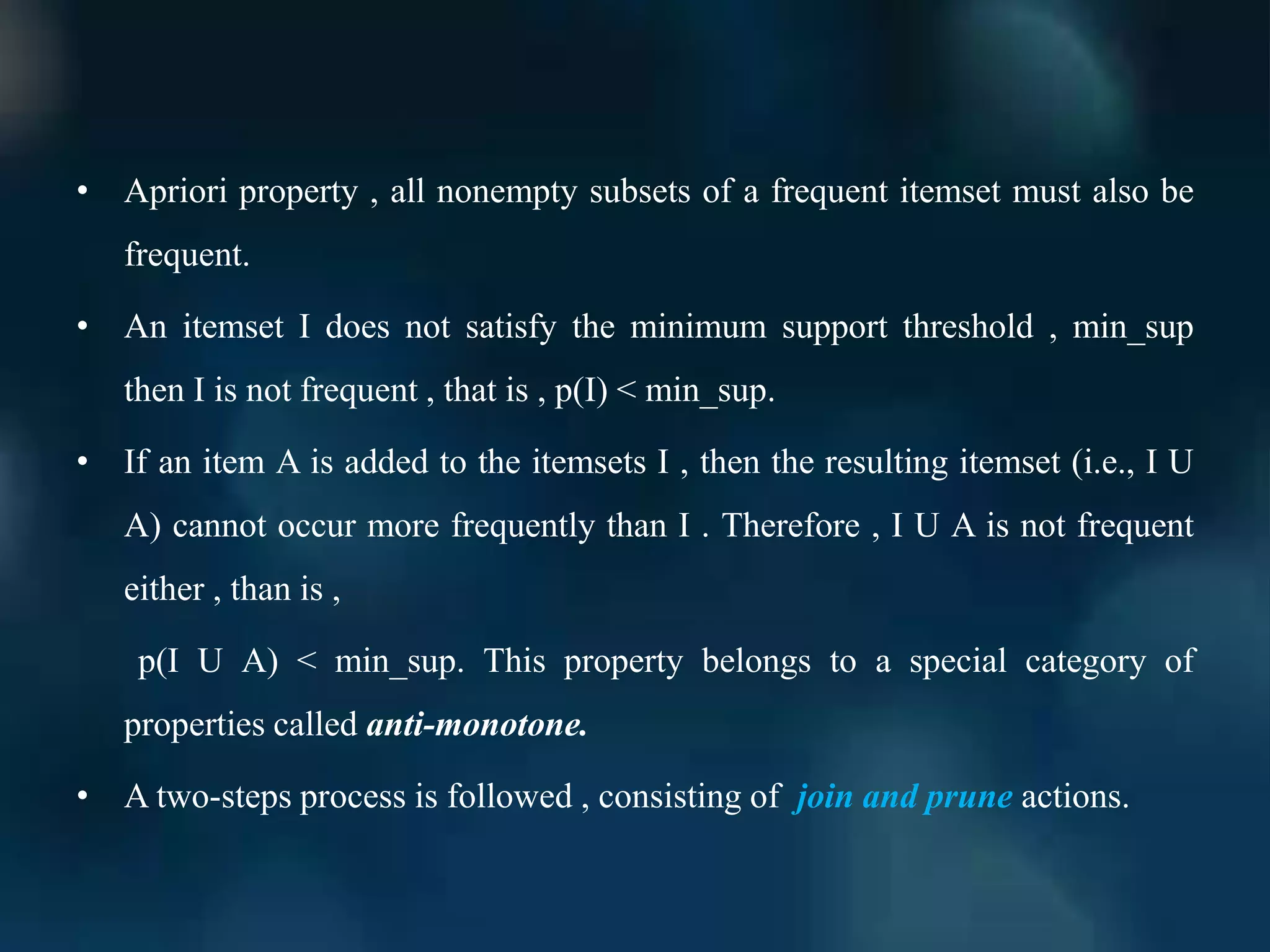 • Apriori property , all nonempty subsets of a frequent itemset must also be
frequent.
• An itemset I does not satisfy the minimum support threshold , min_sup
then I is not frequent , that is , p(I) < min_sup.
• If an item A is added to the itemsets I , then the resulting itemset (i.e., I U
A) cannot occur more frequently than I . Therefore , I U A is not frequent
either , than is ,
p(I U A) < min_sup. This property belongs to a special category of
properties called anti-monotone.
• A two-steps process is followed , consisting of join and prune actions.
 