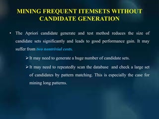MINING FREQUENT ITEMSETS WITHOUT
CANDIDATE GENERATION
• The Apriori candidate generate and test method reduces the size of
candidate sets significantly and leads to good performance gain. It may
suffer from two nontrivial costs.
It may need to generate a huge number of candidate sets.
It may need to repeatedly scan the database and check a large set
of candidates by pattern matching. This is especially the case for
mining long patterns.
 