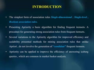 INTRODUCTION
• The simplest form of association rules Single-dimensional , Single-level ,
Boolean association rules.
• Presenting Apriority a basic algorithm for finding frequent itemsets. A
procedure for generating strong association rules from frequent itemsets.
• Several variations to the Apriority algorithm for improved efficiency and
scalability presented methods for mining association rules that unlike
Apriori , do not involve the generation of “candidate” frequent itemsets.
• Apriority can be applied to improve the efficiency of answering iceberg
queries , which are common in market basket analysis.
 