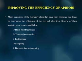IMPROVING THE EFFICIENCY OF APRIORI
• Many variations of the Apriority algorithm have been proposed that focus
on improving the efficiency of the original algorithm. Several of these
variations are enumerated below
Hash-based technique
Transaction reduction
Partitioning
Sampling
Dynamic itemset counting
 