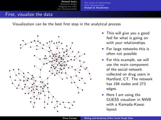 Network basics
                                                   The study of relationships
                                Research design
                                                   Data representation
                               Digging into data
                                                   Analysis & Visualization
                             Live demonstration

First, visualize the data
   Visualization can be the best ﬁrst step in the analytical process

                                                                        This will give you a good
                                                                        feel for what is going on
                                                                        with your relationships.
                                                                        For large networks this is
                                                                        often not possible
                                                                        For this example, we will
                                                                        use the main component
                                                                        of the social network
                                                                        collected on drug users in
                                                                        Hartford, CT. The network
                                                                        has 194 nodes and 273
                                                                        edges.
                                                                        Here I am using the
                                                                        GUESS visualizer in NWB
                                                                        with a Kamada-Kawai
                                                                        layout

                                  Drew Conway      Mining and Analyzing Online Social Graph Data
 