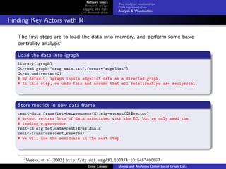 Network basics
                                                       The study of relationships
                                    Research design
                                                       Data representation
                                   Digging into data
                                                       Analysis & Visualization
                                 Live demonstration

Finding Key Actors with R

   The ﬁrst steps are to load the data into memory, and perform some basic
   centrality analysis1

   Load the data into igraph
   library(igraph)
   G<-read.graph("drug_main.txt",format="edgelist")
   G<-as.undirected(G)
   # By default, igraph inputs edgelist data as a directed graph.
   # In this step, we undo this and assume that all relationships are reciprocal.




   Store metrics in new data frame
   cent<-data.frame(bet=betweenness(G),eig=evcent(G)$vector)
   # evcent returns lots of data associated with the EC, but we only need the
   # leading eigenvector
   res<-lm(eig~bet,data=cent)$residuals
   cent<-transform(cent,res=res)
   # We will use the residuals in the next step



     1
         Weeks, et al (2002) http://dx.doi.org/10.1023/A:1015457400897
                                      Drew Conway      Mining and Analyzing Online Social Graph Data
 