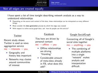 Network basics
                                          Research design    Edge context
                                         Digging into data   Network data and ethics
                                       Live demonstration

Not all edges are created equally

   I have spent a lot of time tonight describing network analysis as a way to
   understand relationships
        Depending on the source and context of the data, these relationships can be interpreted as many diﬀerent
        things.
        Must consider the data generation process by which the edge was created
        With respect to online social graph data, ask: how do people use this service?


                                                     Facebook                             Google SocialGraph
         Twitter
                                       Ties here are driven by                         Connecting all of Google’s
Recent study shows
                                       personal contact                                social sites together
Twitter is used as news
                                       me → oﬄine → you                                me → anything → you
aggregation service
me → interests → you                           Oﬄine relationships                         The combining of
                                               are driving                                 multiple platforms
    Geography and
                                               “friending”                                 into a single
    history less important
                                               Considerable amount                         “network” makes
    Networks may cluster                                                                   analysis and
                                               of meta-data already
    around communities                                                                     interpretation
                                               in FB, what does this
    of interest                                                                            diﬃcult
                                               add?

                                            Drew Conway      Mining and Analyzing Online Social Graph Data
 
