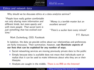 Network basics
                                Research design    Edge context
                               Digging into data   Network data and ethics
                             Live demonstration

Ethics and network data
   Why should we be discusses ethics at a data analytics seminar?
 “People have really gotten comfortable
 not only sharing more information and             “Money is a terrible master but an
 diﬀerent kinds, but more openly and               excellent servant”
 with more people. That social norm is
 just something that has evolved over              “There’s a sucker born every minute”
 time.”
                                                                                             P.T. Barnum
      Mark Zuckerburg, CEO, Facebook
   In isolation, the data we provide online about our relationships and preferences
   are fairly innocuous. Their summation, however, can illuminate aspects of
   our lives that can be exploited for any number of ways.
        Social networking services are moving previously private data to the public
        Simply because data is available does not mean that individuals want or
        realize that it can be used to make inferences about who they are or their
        lifestyles
        Analysts are caught in the middle. There is no IRB on the Internet!

                                  Drew Conway      Mining and Analyzing Online Social Graph Data
 