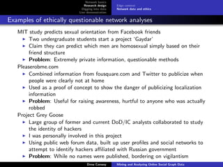 Network basics
                               Research design    Edge context
                              Digging into data   Network data and ethics
                            Live demonstration

Examples of ethically questionable network analyses
   MIT study predicts sexual orientation from Facebook friends
        Two undergraduate students start a project ‘Gaydar’
        Claim they can predict which men are homosexual simply based on their
        friend structure
        Problem: Extremely private information, questionable methods
   Pleaserobme.com
        Combined information from fousquare.com and Twitter to publicize when
        people were clearly not at home
        Used as a proof of concept to show the danger of publicizing localization
        information
        Problem: Useful for raising awareness, hurtful to anyone who was actually
        robbed
   Project Grey Goose
        Large group of former and current DoD/IC analysts collaborated to study
        the identity of hackers
        I was personally involved in this project
        Using public web forum data, built up user proﬁles and social networks to
        attempt to identify hackers aﬃliated with Russian government
        Problem: While no names were published, bordering on vigilantism
                                 Drew Conway      Mining and Analyzing Online Social Graph Data
 