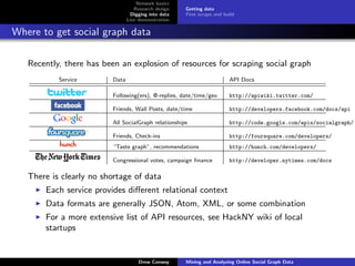 Network basics
                                   Research design    Getting data
                                  Digging into data   First scrape and build
                                Live demonstration

Where to get social graph data

   Recently, there has been an explosion of resources for scraping social graph
           Service       Data                                            API Docs

                         Following(ers), @-replies, date/time/geo        http://apiwiki.twitter.com/

                         Friends, Wall Posts, date/time                  http://developers.facebook.com/docs/api

                         All SocialGraph relationships                   http://code.google.com/apis/socialgraph/

                         Friends, Check-ins                              http://foursquare.com/developers/
                         “Taste graph”, recommendations                  http://hunch.com/developers/

                         Congressional votes, campaign ﬁnance            http://developer.nytimes.com/docs

   There is clearly no shortage of data
       Each service provides diﬀerent relational context
       Data formats are generally JSON, Atom, XML, or some combination
       For a more extensive list of API resources, see HackNY wiki of local
       startups


                                     Drew Conway      Mining and Analyzing Online Social Graph Data
 