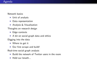 Agenda



  Network basics
         Unit of analysis
         Data representation
         Analysis & Visualization
  Thoughts on research design
         Edge contexts
         A bit on social graph data and ethics
  Digging into the data
         Where to get it
         Our ﬁrst scrape and build!
  Real-time social graph analysis
         Build the network of Twitter users in the room
         Hold our breath...
 