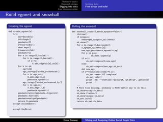 Network basics
                                             Research design      Getting data
                                            Digging into data     First scrape and build
                                          Live demonstration

Build egonet and snowball

 Creating the egonet                                   Rolling the snowball
 def create_egonet(s):                                 def snowball_round(G,seeds,myspace=False):
     try:                                                  t0=time()
         raw=decode(s)                                     if myspace:
         G=DiGraph()                                           seeds=get_myspace_url(seeds)
         pendants=[]                                       sb_data=[]
         n=raw[’nodes’]                                    for s in range(0,len(seeds)):
         nk=n.keys()                                           s_sg=get_sg(seeds[s])
         G.name=str(nk)                                        new_ego,pen=create_egonet(s_sg)
         pendants=[]                                           for p in pen:
         for a in range(0,len(nk)):                                    sb_data.append(p)
             for b in range(0,len(nk)):                        if s<1:
                 if a!=b:                                          sb_net=compose(G,new_ego)
                      G.add_edge(nk[a],nk[b])                  else:
         for k in nk:                                              sb_net=compose(new_ego,sb_net)
             ego=n[k]                                          del new_ego
             ego_out=ego[’nodes_referenced’]                   if s==round(len(seeds)*0.2):
             for o in ego_out:                                     sb_net.name=’20% complete’
                 G.add_edge(k,o)                                   sb_net.info()
                 pendants.append(o)                                print ’AT: ’+strftime(’%m/%d/%Y, %H:%M:%S’, gmtime())
             ego_in=ego[’nodes_referenced_by’]                     print ’’
             for i in ego_in:                              ...
                 G.add_edge(i,k)                           # More time keeping, probably a MUCH better way to do this
                 pendants.append(i)                        sb_data=array(sb_data)
         pendants=array(pendants,dtype=str)                sb_data.flatten()
         pendants.flatten()                                sb_data=unique(sb_data)
         pendants=unique(pendants)                         sb_net.info()
         return G,pendants                                 return sb_net,sb_data
     except DecodeError:
     ...
     except KeyError:



                                                 Drew Conway      Mining and Analyzing Online Social Graph Data
 