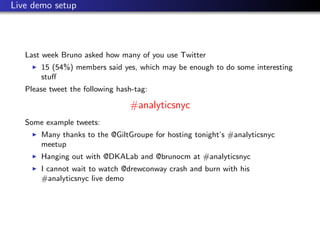 Live demo setup




   Last week Bruno asked how many of you use Twitter
       15 (54%) members said yes, which may be enough to do some interesting
       stuﬀ
   Please tweet the following hash-tag:

                                 #analyticsnyc
   Some example tweets:
       Many thanks to the @GiltGroupe for hosting tonight’s #analyticsnyc
       meetup
       Hanging out with @DKALab and @brunocm at #analyticsnyc
       I cannot wait to watch @drewconway crash and burn with his
       #analyticsnyc live demo
 