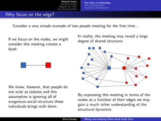 Network basics
                                                     The study of relationships
                               Research design
                                                     Data representation
                              Digging into data
                                                     Analysis & Visualization
                            Live demonstration

Why focus on the edge?

   Consider a very simple example of two people meeting for the ﬁrst time...

                                                  In reality, the meeting may reveal a large
 If we focus on the nodes, we might               degree of shared structure:
 consider this meeting creates a
 dyad:




 We know, however, that people do
 not exist as isolates and this
 assumption is ignoring all of                    By expressing this meeting in terms of the
 exogenous social structure these                 nodes as a function of their edges we may
 individuals brings with them.                    gain a much richer understanding of the
                                                  structural dynamics

                                 Drew Conway         Mining and Analyzing Online Social Graph Data
 