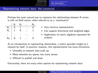 Network basics
                                                      The study of relationships
                                   Research design
                                                      Data representation
                                  Digging into data
                                                      Analysis & Visualization
                                Live demonstration

Representing network data: the canonical

   Perhaps the most natural way to represent the relationships between N actors
   is with an NxN matrix, often referred to as a “sociomatrix”
        X1    X2    ...    XN
  X1    0     1     ...     0                 Very intuitive representation
  X2    1     0     ...     1                 Can support directional and weighted edges
  .
  .      .
         .     .
               .    ..      .
                            .
  .      .     .       .    .                 Application of matrix algebraic operation for
  XN    0     1     ...     0                 analysis

   As an introduction to representing relationship, a matrix provides insight to a
   network by itself. In practice, however, this representation has many limitations
       Unwieldy as network sizes scale up
       Most networks are sparse; too many zeroes
       Diﬃcult to publish and share

   Fortunately, there are many other options for representing network data!


                                     Drew Conway      Mining and Analyzing Online Social Graph Data
 