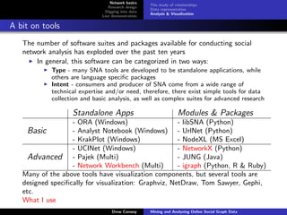 Network basics
                                                    The study of relationships
                                 Research design
                                                    Data representation
                                Digging into data
                                                    Analysis & Visualization
                              Live demonstration

A bit on tools
   The number of software suites and packages available for conducting social
   network analysis has exploded over the past ten years
       In general, this software can be categorized in two ways:
            Type - many SNA tools are developed to be standalone applications, while
            others are language speciﬁc packages
            Intent - consumers and producer of SNA come from a wide range of
            technical expertise and/or need, therefore, there exist simple tools for data
            collection and basic analysis, as well as complex suites for advanced research

                   Standalone Apps                                 Modules & Packages
                   - ORA (Windows)                     - libSNA (Python)
     Basic         - Analyst Notebook (Windows) - UrlNet (Python)
                   - KrakPlot (Windows)                - NodeXL (MS Excel)
                   - UCINet (Windows)                  - NetworkX (Python)
     Advanced - Pajek (Multi)                          - JUNG (Java)
                   - Network Workbench (Multi)         - igraph (Python, R & Ruby)
   Many of the above tools have visualization components, but several tools are
   designed speciﬁcally for visualization: Graphviz, NetDraw, Tom Sawyer, Gephi,
   etc.
   What I use
                                   Drew Conway      Mining and Analyzing Online Social Graph Data
 