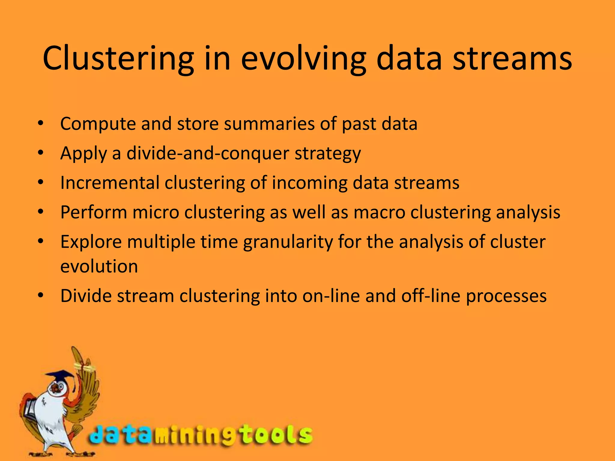 Clustering in evolving data streamsCompute and store summaries of past dataApply a divide-and-conquer strategyIncremental clustering of incoming data streamsPerform micro clustering as well as macro clustering analysisExplore multiple time granularity for the analysis of cluster evolutionDivide stream clustering into on-line and off-line processes