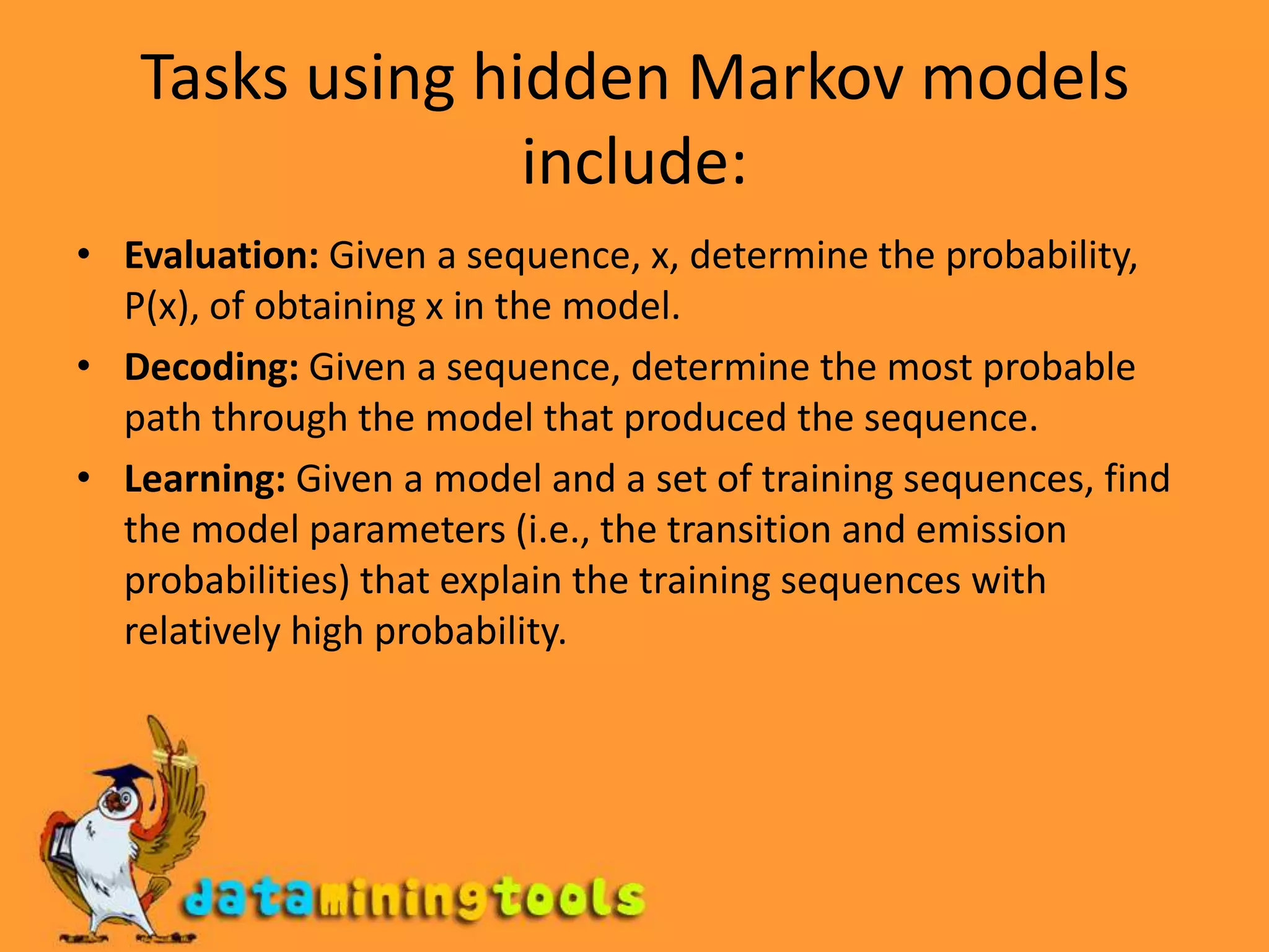 Tasks using hidden Markov models include:Evaluation: Given a sequence, x, determine the probability, P(x), of obtaining x in the model.Decoding: Given a sequence, determine the most probable path through the model that produced the sequence.Learning: Given a model and a set of training sequences, find the model parameters (i.e., the transition and emission probabilities) that explain the training sequences with relatively high probability.