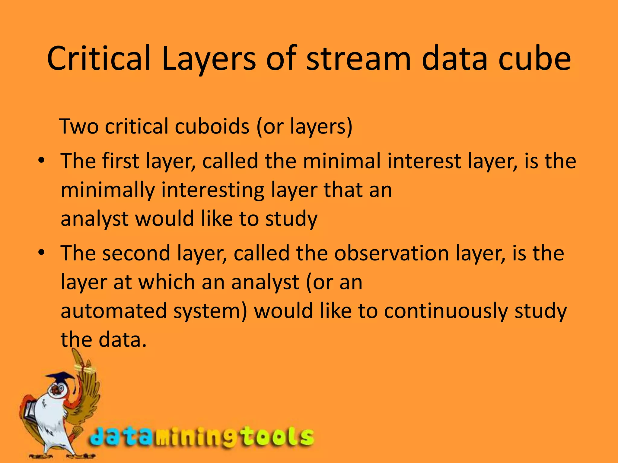 Critical Layers of stream data cube    Two critical cuboids (or layers)The first layer, called the minimal interest layer, is the minimally interesting layer that ananalyst would like to studyThe second layer, called the observation layer, is the layer at which an analyst (or anautomated system) would like to continuously study the data.