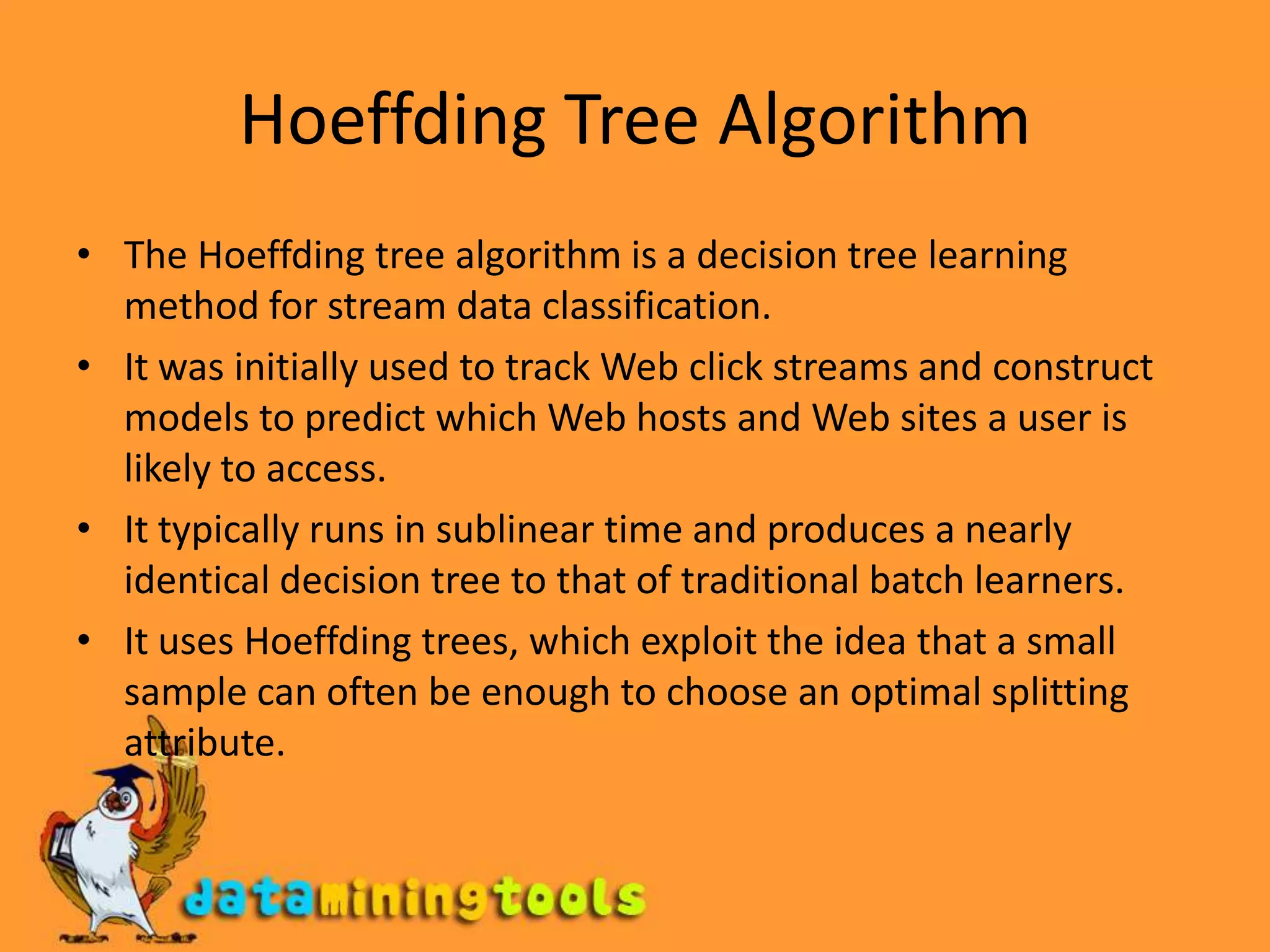 Hoeffding Tree AlgorithmThe Hoeffding tree algorithm is a decision tree learning method for stream data classification.It was initially used to track Web click streams and construct models to predict which Web hosts and Web sites a user is likely to access. It typically runs in sublinear time and produces a nearly identical decision tree to that of traditional batch learners.It uses Hoeffding trees, which exploit the idea that a small sample can often be enough to choose an optimal splitting attribute. 