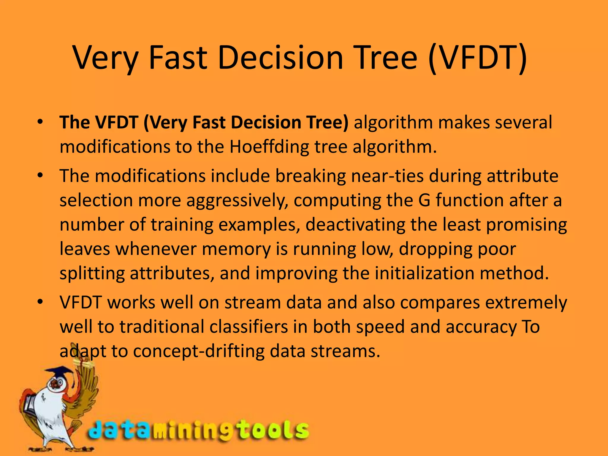 Very Fast Decision Tree (VFDT) The VFDT (Very Fast Decision Tree) algorithm makes several modifications to the Hoeffding tree algorithm.The modifications include breaking near-ties during attribute selection more aggressively, computing the G function after a number of training examples, deactivating the least promising leaves whenever memory is running low, dropping poor splitting attributes, and improving the initialization method.VFDT works well on stream data and also compares extremely well to traditional classifiers in both speed and accuracy To adapt to concept-drifting data streams.