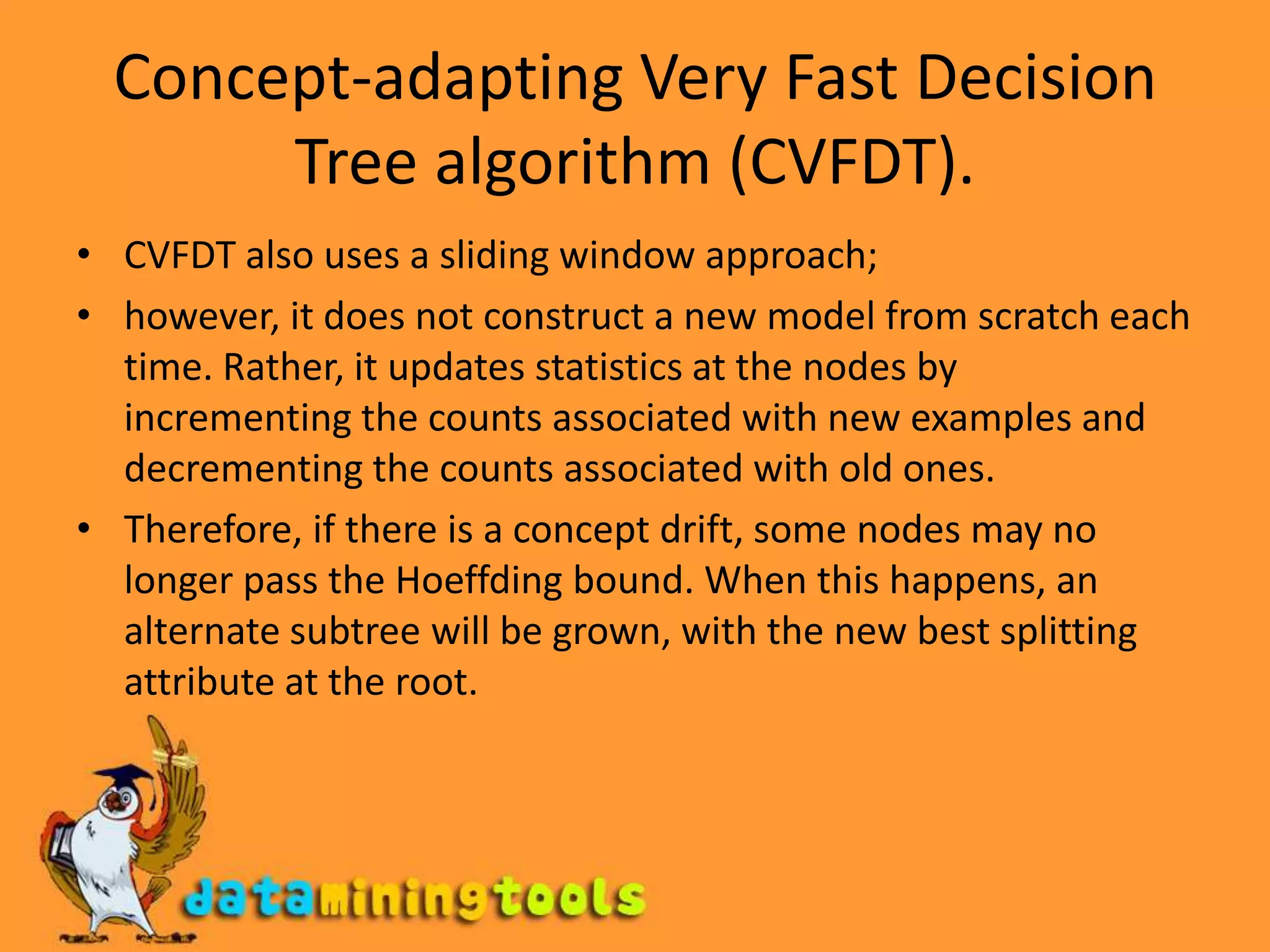 Concept-adapting Very Fast Decision Tree algorithm (CVFDT).CVFDT also uses a sliding window approach; however, it does not construct a new model from scratch each time. Rather, it updates statistics at the nodes by incrementing the counts associated with new examples and decrementing the counts associated with old ones. Therefore, if there is a concept drift, some nodes may no longer pass the Hoeffding bound. When this happens, an alternate subtree will be grown, with the new best splitting attribute at the root.