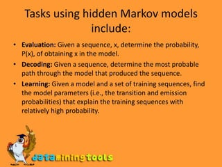 Tasks using hidden Markov models include:Evaluation: Given a sequence, x, determine the probability, P(x), of obtaining x in the model.Decoding: Given a sequence, determine the most probable path through the model that produced the sequence.Learning: Given a model and a set of training sequences, find the model parameters (i.e., the transition and emission probabilities) that explain the training sequences with relatively high probability.