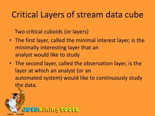 Critical Layers of stream data cube    Two critical cuboids (or layers)The first layer, called the minimal interest layer, is the minimally interesting layer that ananalyst would like to studyThe second layer, called the observation layer, is the layer at which an analyst (or anautomated system) would like to continuously study the data.
