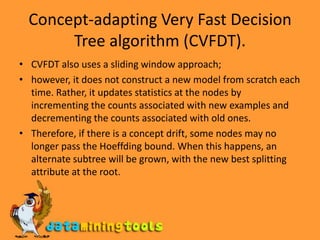 Concept-adapting Very Fast Decision Tree algorithm (CVFDT).CVFDT also uses a sliding window approach; however, it does not construct a new model from scratch each time. Rather, it updates statistics at the nodes by incrementing the counts associated with new examples and decrementing the counts associated with old ones. Therefore, if there is a concept drift, some nodes may no longer pass the Hoeffding bound. When this happens, an alternate subtree will be grown, with the new best splitting attribute at the root.