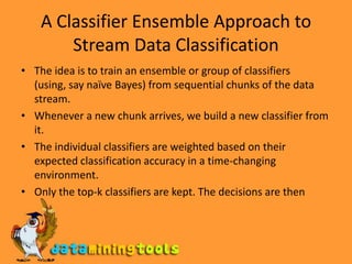 A Classifier Ensemble Approach to Stream Data ClassificationThe idea is to train an ensemble or group of classifiers (using, say naïve Bayes) from sequential chunks of the data stream.Whenever a new chunk arrives, we build a new classifier from it. The individual classifiers are weighted based on their expected classification accuracy in a time-changing environment. Only the top-k classifiers are kept. The decisions are then based on the weighted votes of the classifiers.