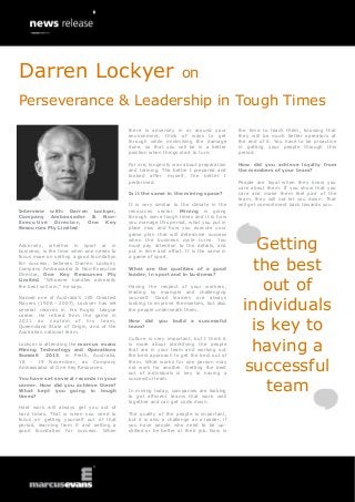 Darren Lockyer

on

Perseverance & Leadership in Tough Times
there is adversity in or around your
environment, think of ways to get
through while minimising the damage
done, so that you will be in a better
position when things start to turn.

the time to teach them, knowing that
they will be much better operators at
the end of it. You have to be proactive
in getting your people through this
period.

For me, longevity was about preparation
and training. The better I prepared and
looked after myself, the better I
performed.

How did you achieve loyalty from
the members of your team?

Is it the same in the mining space?
Interview with: Darren Lockyer,
Company Ambassador & NonExecutive Director, One Key
Resources Pty Limited
Adversity, whether in sport or in
business, is the time when one needs to
focus more on setting a good foundation
for success, believes Darren Lockyer,
Company Ambassador & Non-Executive
Director, One Key Resources Pty
Limited. “Whoever handles adversity
the best will win,” he says.
Named one of Australia’s 100 Greatest
Players (1908 - 2007), Lockyer has set
several records in his Rugby League
career. He retired from the game in
201 1 as c ap tain of his te am ,
Queensland State of Origin, and of the
Australian national team.
Lockyer is attending the marcus evans
Mining Technology and Operations
Summit 2013, in Perth, Australia,
18 - 19 November, as Company
Ambassador of One Key Resources.
You have set several records in your
career. How did you achieve them?
What kept you going in tough
times?
Hard work will always get you out of
hard times. That is when you need to
focus on getting yourself out of that
period, learning from it and setting a
good foundation for success. When

It is very similar to the climate in the
resources sector. Mining is going
through some tough times and it is how
you manage this period, what you put in
place now and how you execute your
game plan that will determine success
when the business cycle turns. You
must pay attention to the details, and
put in time and effort. It is the same in
a game of sport.
What are the qualities of a good
leader, in sport and in business?
Having the respect of your workers,
leading by example and challenging
yourself. Good leaders are always
looking to improve themselves, but also
the people underneath them.
How did you build a successful
team?
Culture is very important, but I think it
is more about identifying the people
that are in your team and working out
the best approach to get the best out of
them. What works for one person may
not work for another. Getting the best
out of individuals is key to having a
successful team.
In mining today, companies are looking
to get efficient teams that work well
together and can get costs down.
The quality of the people is important,
but it is also a challenge as a leader, if
you have people who need to be upskilled or be better at their job. Now is

People are loyal when they know you
care about them. If you show that you
care and make them feel part of the
team, they will not let you down. That
will get commitment back towards you.

Getting
the best
out of
individuals
is key to
having a
successful
team

 