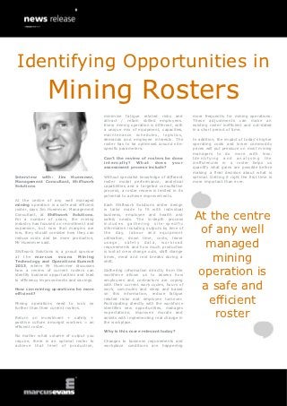 Identifying Opportunities in
                Mining Rosters
                                           minimise fatigue related risks and           more frequently for mining operations.
                                           attract / retain skilled employees.          These adjustments can make an
                                           Every mining operation is different, with    existing roster inefficient and out-dated
                                           a unique mix of equipment, capacities,       in a short period of time.
                                           maintenance schedules, logistics,
                                           demands and employee interests. The          In addition, the impact of today’s higher
                                           roster has to be optimised around site-      operating costs and lower commodity
                                           specific parameters.                         prices will put pressure on most mining
                                                                                        managers to do more with less.
                                           Can’t the review of rosters be done          Identifying and analysing the
                                           internally ?   What    d oes   y our         inefficiencies in a roster helps us
                                           assessment process include?                  quantify what gains are possible before
                                                                                        making a final decision about what is
Interview with: Jim Huemmer,               Without specialist knowledge of different    optimal. Getting it right the first time is
Management Consultant, Shiftwork           roster model performance, analytical         more important than ever.
Solutions                                  capabilities and a targeted consultative
                                           process, a roster review is limited in its
                                           potential to achieve improvements.
At the centre of any well managed
mining operation is a safe and efficient   Each Shiftwork Solutions roster design
roster, says Jim Huemmer, Management       is tailor made to fit with individual
Consultant, at Shiftwork Solutions.
For a number of years, the mining
industry has focused on recruitment and
                                           business, employee and health and
                                           safety needs. The in-depth process
                                           includes gathering site-specific
                                                                                        At the centre
expansion, but now that margins are
low, they should consider how they can
reduce costs and be more productive,
                                           information including outputs by time of
                                           the day, labour and equipment
                                           utilisation, down time, costs, leave
                                                                                         of any well
Mr Huemmer said.

Shiftwork Solutions is a proud sponsor
                                           usage, safety data, workload
                                           requirements and how much production
                                           is lost at crew change outs, shift change
                                                                                          managed
at the marcus evans
Technology and Operations Summit
2013, where Mr Huemmer discusses
                                Mining     times, meal and rest breaks during a
                                           shift.                                          mining
how a review of current rosters can
identify business opportunities and lead
to efficiency improvements and savings.
                                           Gathering information directly from the
                                           workforce allows us to assess how
                                           employees and contractors are coping
                                                                                        operation is
How can mining operations be more
efficient?
                                           with their current work cycles, hours of
                                           work, commutes and sleep and based
                                           on this information, reduce fatigue
                                                                                         a safe and
Mining operations need to look
further than their current rosters.
                                      no
                                           related risks and employee turnover.
                                           Participating directly with the workforce
                                           identifies new opportunities, manages
                                                                                           efficient
Return on investment + safety +
positive culture amongst workers = an
                                           expectations, improves morale and
                                           assists with implementing real change in
                                           the workplace.
                                                                                            roster
efficient roster.
                                           Why is this more relevant today?
No matter what volume of output you
require, there is an optimal roster to     Changes to business requirements and
achieve that level of production,          workplace conditions are happening
 