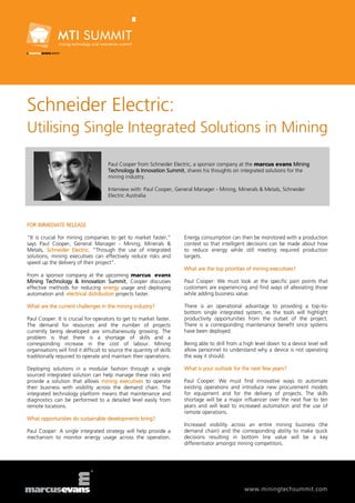 Schneider Electric:
Utilising Single Integrated Solutions in Mining

                                      Paul Cooper from Schneider Electric, a sponsor company at the marcus evans Mining
                                      Technology & Innovation Summit, shares his thoughts on integrated solutions for the
                                      mining industry.

                                      Interview with: Paul Cooper, General Manager - Mining, Minerals & Metals, Schneider
                                      Electric Australia




FOR IMMEDIATE RELEASE

“It is crucial for mining companies to get to market faster,”           Energy consumption can then be monitored with a production
says Paul Cooper, General Manager - Mining, Minerals &                  context so that intelligent decisions can be made about how
Metals, Schneider Electric. “Through the use of integrated              to reduce energy while still meeting required production
solutions, mining executives can effectively reduce risks and           targets.
speed up the delivery of their project”.
                                                                        What are the top priorities of mining executives?
From a sponsor company at the upcoming marcus evans
Mining Technology & Innovation Summit, Cooper discusses                 Paul Cooper: We must look at the specific pain points that
effective methods for reducing energy usage and deploying               customers are experiencing and find ways of alleviating those
automation and electrical distribution projects faster.                 while adding business value.

What are the current challenges in the mining industry?                 There is an operational advantage to providing a top-to-
                                                                        bottom single integrated system, as the tools will highlight
Paul Cooper: It is crucial for operators to get to market faster.       productivity opportunities from the outset of the project.
The demand for resources and the number of projects                     There is a corresponding maintenance benefit once systems
currently being developed are simultaneously growing. The               have been deployed.
problem is that there is a shortage of skills and a
corresponding increase in the cost of labour. Mining                    Being able to drill from a high level down to a device level will
organisations will find it difficult to source the quantity of skills   allow personnel to understand why a device is not operating
traditionally required to operate and maintain their operations.        the way it should.

Deploying solutions in a modular fashion through a single               What is your outlook for the next few years?
sourced integrated solution can help manage these risks and
provide a solution that allows mining executives to operate             Paul Cooper: We must find innovative ways to automate
their business with visibility across the demand chain. The             existing operations and introduce new procurement models
integrated technology platform means that maintenance and               for equipment and for the delivery of projects. The skills
diagnostics can be performed to a detailed level easily from            shortage will be a major influencer over the next five to ten
remote locations.                                                       years and will lead to increased automation and the use of
                                                                        remote operations.
What opportunities do sustainable developments bring?
                                                                        Increased visibility across an entire mining business (the
Paul Cooper: A single integrated strategy will help provide a           demand chain) and the corresponding ability to make quick
mechanism to monitor energy usage across the operation.                 decisions resulting in bottom line value will be a key
                                                                        differentiator amongst mining competitors.




                                                                                                   www.miningtechsummit.com
 