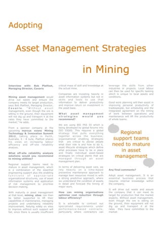 Adopting


      Asset Management Strategies

                                                                in Mining
Interview with: Bob Platfoot,               critical mass of skill and knowledge at   leverage the skills from other
Managing Director, Covaris                  the actual mine.                          industries or projects. Local labour
                                                                                      can then be used for specific tasking
                                            Companies are investing heavily in        which is unique to local assets and
Mining asset management would               asset information systems but not in      conditions.
drive out waste and ensure the              skills and tools to use that
company meets its target production,        information to deliver productivity       Good work planning will then assist in
says Bob Platfoot, Managing Director,       and improve return on investment in       improving personal productivity of
Covaris.         “Without       asset       the asset base.                           tradespeople, but scheduling and the
management, even though the ore is                                                    integrated agreement on the timing
sitting in the ground, their equipment      What   asset        management            of work between operations and
will not dig up and transport it at the     strategies          would  you            maintenance will lift the productivity
rates they have committed to the            recommend?                                of whole teams.
market,” he adds.
                                            We are using BSI PAS 55 which is
From a sponsor company at the               being developed by global forums into
                                            ISO 55000. This requires a global
                                                                                           Regional
upcoming marcus evans Mining
Technology & Innovation Summit              strategy that pulls everything
2012, taking place in Perth,                together across the business;
Australia, 6 - 8 June, Platfoot shares      organisational enabling strategies          support teams
his views on increasing labour              that    are critical to advise people
efficiency and off-site reliability         what their role is and how to do it,
                                            asset lifecycle strategies which define
                                                                                        need to mature
analysis.

What off-site reliability analysis
                                            what processes have to be in place
                                            and finally individual asset-based
                                                                                           in asset
solutions would you recommend
to mining utilities?
                                            strategies on critical plants that are
                                            managed through an asset
                                                                                         management
                                            management plan.
Regional support teams need to
mature in asset management, which           In terms of delivering asset care, we
is a combination of the essential           rely heavily on a time-based              Any final comments?
engineering support plus the enabling       preventive maintenance approach to
functions        of   appropriate           manage lean resources mixed in with       Adopt asset management. It is an
organisational structures, use of asset     a strong predictive approach, where       essential business process that
information systems and application         we understand the condition of assets     requires internal knowledge within
of risk management to prioritise            in detail and forecast the timing of      the company.
decision-making.                            major work.
                                                                                      It will drive out waste and assure
With maturity in asset management           How can mining organisations              the company that it can meet its
at that level, mining sites can then        optimise cost reduction through           target for production that the market
be better supported to lift their           labour efficiency?                        expects. Without asset management,
capabilities in maintenance, managing                                                 even though the ore is sitting on
projects and undertaking reliability        It is advisable to contract out           the ground, their equipment will not
improvement. Relying solely on sites        specialised requirements under            dig up and transport it at the
to improve without such support will        performance-based contracts,              rates they have committed to the
fail, since there is usually insufficient   particularly where contractors can        market.
 