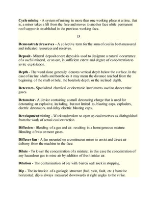 Cycle mining - A system of mining in more than one working place at a time, that
is, a miner takes a lift from the face and moves to another face while permanent
roof supportis established in the previous working face.
D
Demonstratedreserves – A collective term for the sum of coal in both measured
and indicated resources and reserves.
Deposit- Mineral depositor ore depositis used to designate a natural occurrence
of a useful mineral, or an ore, in sufficient extent and degree of concentration to
invite exploitation.
Depth - The word alone generally denotes vertical depth below the surface. In the
case of incline shafts and boreholes it may mean the distance reached from the
beginning of the shaft or hole, the borehole depth, or the inclined depth.
Detectors -Specialized chemical or electronic instruments used to detect mine
gases.
Detonator- A device containing a small detonating charge that is used for
detonating an explosive, including, but not limited to, blasting caps, exploders,
electric detonators, and delay electric blasting caps.
Developmentmining - Work undertaken to open up coal reserves as distinguished
from the work of actual coal extraction.
Diffusion - Blending of a gas and air, resulting in a homogeneous mixture.
Blending of two or more gases.
Diffuser fan - A fan mounted on a continuous miner to assist and direct air
delivery from the machine to the face.
Dilute - To lower the concentration of a mixture; in this casethe concentration of
any hazardous gas in mine air by addition of fresh intake air.
Dilution - The contamination of ore with barren wall rock in stopping.
Dip - The inclination of a geologic structure (bed, vein, fault, etc.) from the
horizontal; dip is always measured downwards at right angles to the strike.
 