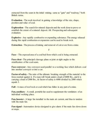 extracted from the seam in the initial mining; same as "gate" and "roadway," both
British terms.
Evaluation - The work involved in gaining a knowledge of the size, shape,
position and value of coal.
Exploration - The search for mineral deposits and the work done to prove or
establish the extent of a mineral deposit. Alt: Prospecting and subsequent
evaluation.
Explosive - Any rapidly combustive or expanding substance. The energy released
during this rapid combustion or expansion can be used to break rock.
Extraction - The process ofmining and removal of cal or ore from a mine.
F
Face – The exposed area of a coalbed from which coal is being extracted.
Face cleat - The principal cleavage plane or joint at right angles to the
stratification of the coal seam.
Face conveyor- Any conveyor used parallel to a working face which delivers coal
into another conveyor or into a car.
Factorof safety- The ratio of the ultimate breaking strength of the material to the
force exerted against it. If a rope will break under a load of 6000 lbs., and it is
carrying a load of 2000 lbs., its factor of safety is 6000 divided by 2000 which
equals 3.
Fall - A mass of roof rock or coal which has fallen in any part of a mine.
Fan, auxiliary - A small, portable fan used to supplement the ventilation of an
individual working place.
Fan, booster- A large fan installed in the main air current, and thus in tandem
with the main fan.
Fan signal - Automation device designed to give alarm if the main fan slows down
or stops.
 