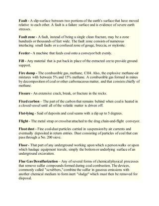 Fault - A slip-surface between two portions of the earth's surface that have moved
relative to each other. A fault is a failure surface and is evidence of severe earth
stresses.
Fault zone - A fault, instead of being a single clean fracture, may be a zone
hundreds or thousands of feet wide. The fault zone consists of numerous
interlacing small faults or a confused zone of gouge, breccia, or mylonite.
Feeder- A machine that feeds coal onto a conveyor belt evenly.
Fill - Any material that is put backin place of the extracted ore to provide ground
support.
Fire damp - The combustible gas, methane, CH4. Also, the explosive methane-air
mixtures with between 5% and 15% methane. A combustible gas formed in mines
by decomposition of coal or other carbonaceous matter, and that consists chiefly of
methane.
Fissure - An extensive crack, break, or fracture in the rocks.
Fixed carbon – The part of the carbon that remains behind when coalis heated in
a closed vessel until all of the volatile matter is driven off.
Flat-lying - Said of deposits and coal seams with a dip up to 5 degrees.
Flight - The metal strap or crossbarattached to the drag chain-and-flight conveyor.
Floatdust - Fine coal-dust particles carried in suspensionby air currents and
eventually deposited in return entries. Dust consisting of particles of coal that can
pass through a No. 200 sieve.
Floor- That part of any underground working upon which a personwalks or upon
which haulage equipment travels; simply the bottom or underlying surface of an
underground excavation.
Flue Gas Desulfurization – Any of several forms of chemical/physical processes
that remove sulfur compounds formed during coal combustion. The devices,
commonly called "scrubbers,"combine the sulfur in gaseous emissions with
another chemical medium to form inert "sludge" which must then be removed for
disposal.
 