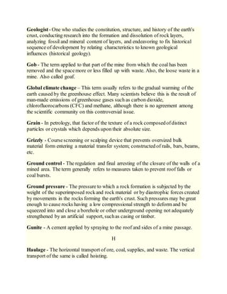 Geologist- One who studies the constitution, structure, and history of the earth's
crust, conducting research into the formation and dissolution of rock layers,
analyzing fossil and mineral content of layers, and endeavoring to fix historical
sequence of development by relating characteristics to known geological
influences (historical geology).
Gob - The term applied to that part of the mine from which the coal has been
removed and the spacemore or less filled up with waste. Also, the loose waste in a
mine. Also called goaf.
Global climate change – This term usually refers to the gradual warming of the
earth caused by the greenhouse effect. Many scientists believe this is the result of
man-made emissions of greenhouse gases such as carbon dioxide,
chlorofluorocarbons (CFC) and methane, although there is no agreement among
the scientific community on this controversial issue.
Grain - In petrology, that factor of the texture of a rock composedofdistinct
particles or crystals which depends upon their absolute size.
Grizzly - Coursescreening or scalping device that prevents oversized bulk
material form entering a material transfer system; constructed of rails, bars, beams,
etc.
Ground control - The regulation and final arresting of the closure of the walls of a
mined area. The term generally refers to measures taken to prevent roof falls or
coal bursts.
Ground pressure - The pressure to which a rock formation is subjected by the
weight of the superimposed rockand rock material or by diastrophic forces created
by movements in the rocks forming the earth's crust. Such pressures may be great
enough to cause rocks having a low compressional strength to deform and be
squeezed into and close a borehole or other underground opening not adequately
strengthened by an artificial support, suchas casing or timber.
Gunite - A cement applied by spraying to the roof and sides of a mine passage.
H
Haulage - The horizontal transport of ore, coal, supplies, and waste. The vertical
transport of the same is called hoisting.
 
