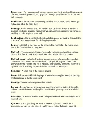 Haulageway- Any underground entry or passageway that is designed for transport
of mined material, personnel, or equipment, usually by the installation of track or
belt conveyor.
Headframe - The structure surmounting the shaft which supports the hoist rope
pulley, and often the hoist itself.
Heading - A vein above a drift. An interior level or airway driven in a mine. In
longwall workings, a narrow passage driven upward from a gangway in starting a
working in order to give a loose end.
Head section- A term used in both belt and chain conveyor work to designate that
portion of the conveyor used for discharging material.
Heaving - Applied to the rising of the bottom after removal of the coal; a sharp
rise in the floor is called a "hogsback".
Highwall – The unexcavated face of exposed overburden and coal in a surface
mine or in a face or bank on the uphill side of a contour mine excavation.
Highwall miner – A highwall mining system consists of a remotely controlled
continuous miner which extracts coal and conveys it via augers, belt or chain
conveyors to the outside. The cut is typically a rectangular, horizontal cut from a
highwall bench, reaching depths of several hundred feet or deeper.
Hogsback -A sharp rise in the floor of a seam.
Hoist - A drum on which hoisting rope is wound in the engine house, as the cage
or skip is raised in the hoisting shaft.
Hoisting - The vertical transport coal or material.
Horizon - In geology, any given definite position or interval in the stratigraphic
column or the scheme of stratigraphic classification; generally used in a relative
sense.
Horseback - A mass of material with a slippery surface in the roof; shaped like a
horse's back.
Hydraulic - Of or pertaining to fluids in motion. Hydraulic cement has a
composition which permits it to set quickly under water. Hydraulic jacks lift
 