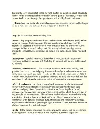 through the force transmitted to the movable part of the jack by a liquid. Hydraulic
control refers to the mechanical control of various parts of machines, such as coal
cutters, loaders, etc., through the operation or action of hydraulic cylinders.
Hydrocarbon – A family of chemical compounds containing carbonand hydrogen
atoms in various combinations, found especially in fossil fuels.
I
Inby - In the direction of the working face.
Incline - Any entry to a mine that is not vertical (shaft) or horizontal (adit). Often
incline is reserved for those entries that are too steep for a belt conveyor (+17
degrees -18 degrees), in which case a hoist and guide rails are employed. A belt
conveyor incline is termed a slope. Alt: Secondaryinclined opening, driven
upward to connect levels, sometimes on the dip of a deposit;also called "inclined
shaft".
Incompetent - Applied to strata, a formation, a rock, or a rockstructure not
combining sufficient firmness and flexibility to transmit a thrust and to lift a load
by bending.
Indicated coalresources – Coal for which estimates of the rank, quality, and
quantity have been computed partly from sample analyses and measurements and
partly from reasonable geologic projections. The points of observation are ½ to 1
½ miles apart. Indicated coalis projected to extend as an ½ mile wide belt that lies
more than ¼ mile from the outcrop or points of observation or measurement.
Inferred coalresources – Coalin unexplored extensions of the demonstrated
resources for which estimates of the quality and size are based on geologic
evidence and projection. Quantitative estimates are based largely on broad
knowledge of the geologic character of the deposit and for which there are few, if
any, samples or measurements. The estimates are based on an assumed continuity
or repletion of which there is geologic evidence; this evidence may include
comparison with deposits of similar type. Bodies that are completely concealed
may be included if there is specific geologic evidence of their presence. The points
of observation are 1 ½ to 6 miles apart.
In situ - In the natural or original position. Applied to a rock, soil, or fossil when
occurring in the situation in which it was originally formed or deposited.
 
