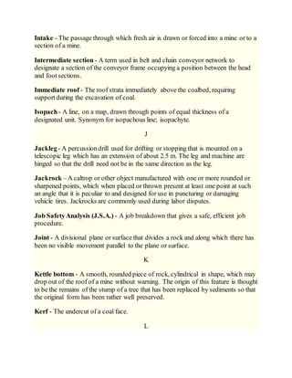 Intake - The passage through which fresh air is drawn or forced into a mine or to a
section of a mine.
Intermediate section- A term used in belt and chain conveyor network to
designate a section of the conveyor frame occupying a position between the head
and footsections.
Immediate roof - The roof strata immediately above the coalbed, requiring
supportduring the excavation of coal.
Isopach- A line, on a map, drawn through points of equal thickness of a
designated unit. Synonym for isopachous line; isopachyte.
J
Jackleg- A percussiondrill used for drifting or stopping that is mounted on a
telescopic leg which has an extension of about 2.5 m. The leg and machine are
hinged so that the drill need not be in the same direction as the leg.
Jackrock – A caltrop or other object manufactured with one or more rounded or
sharpened points, which when placed or thrown present at least one point at such
an angle that it is peculiar to and designed for use in puncturing or damaging
vehicle tires. Jackrocks are commonly used during labor disputes.
Job SafetyAnalysis (J.S.A.) - A job breakdown that gives a safe, efficient job
procedure.
Joint - A divisional plane or surface that divides a rock and along which there has
been no visible movement parallel to the plane or surface.
K
Kettle bottom - A smooth, rounded piece of rock, cylindrical in shape, which may
drop out of the roof of a mine without warning. The origin of this feature is thought
to be the remains of the stump of a tree that has been replaced by sediments so that
the original form has been rather well preserved.
Kerf - The undercut of a coal face.
L
 