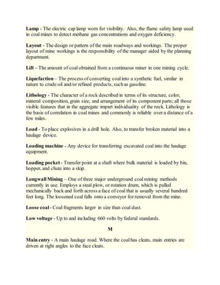 Lamp - The electric cap lamp worn for visibility. Also, the flame safety lamp used
in coal mines to detect methane gas concentrations and oxygen deficiency.
Layout - The design or pattern of the main roadways and workings. The proper
layout of mine workings is the responsibility of the manager aided by the planning
department.
Lift - The amount of coal obtained from a continuous miner in one mining cycle.
Liquefaction – The process ofconverting coalinto a synthetic fuel, similar in
nature to crude oil and/or refined products, suchas gasoline.
Lithology - The character of a rock described in terms of its structure, color,
mineral composition, grain size, and arrangement of its component parts; all those
visible features that in the aggregate impart individuality of the rock. Lithology is
the basis of correlation in coal mines and commonly is reliable over a distance of a
few miles.
Load - To place explosives in a drill hole. Also, to transfer broken material into a
haulage device.
Loading machine - Any device for transferring excavated coal into the haulage
equipment.
Loading pocket - Transfer point at a shaft where bulk material is loaded by bin,
hopper, and chute into a skip.
Longwall Mining – One of three major underground coalmining methods
currently in use. Employs a steal plow, or rotation drum, which is pulled
mechanically back and forth across a face of coal that is usually several hundred
feet long. The loosened coal falls onto a conveyor for removal from the mine.
Loose coal- Coal fragments larger in size than coal dust.
Low voltage - Up to and including 660 volts by federal standards.
M
Main entry - A main haulage road. Where the coalhas cleats, main entries are
driven at right angles to the face cleats.
 