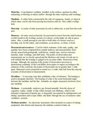 Main fan - A mechanical ventilator installed at the surface; operates by either
exhausting or blowing to induce airflow through the mine roadways and workings.
Manhole - A safety hole constructed in the side of a gangway, tunnel, or slope in
which miner can be safe from passing locomotives and car. Also called a refuge
hole.
Man trip - A carrier of mine personnel, by rail or rubber tire, to and from the work
area.
Manway- An entry used exclusively for personnel to travel form the shaft bottom
or drift mouth to the working section; it is always on the intake air side in gassy
mines. Also, a small passageat one side or both sides of a breast, used as a
traveling way for the miner, and sometimes, as an airway, or chute, or both.
Measuredcoalresources – Coal for which estimates of the rank, quality, and
quantity have been computed from sample analyses and measurements from
closely spaced and geologically well-known sample sites, such as outcrops,
trenches, mine workings, and drill holes. The points of observation and
measurement are so closely spaced and the thickness and extent of coals are so
well defined that the tonnage is judged to be accurate within 20 percent of true
tonnage. Although the spacing of the points of observation necessary to
demonstrate continuity of the coal differs from region to region according to the
character of the coal beds, the points of observation are no greater than ½ mile
apart. Measured coal is projected to extend as a ¼-mile wide belt from the outcrop
or points of observation or measurement.
Meridian -– A surveying term that establishes a line of reference. The bearing is
used to designate direction. The bearing of a line is the acute horizontal angle
between the meridian and the line. Azimuths are angles measured clockwise from
any meridian.
Methane – A potentially explosive gas formed naturally from the decay of
vegetative matter, similar to that which formed coal. Methane, which is the
principal component of natural gas, is frequently encountered in underground coal
mining operations and is kept within safe limits through the use of extensive mine
ventilation systems.
Methane monitor - An electronic instrument often mounted on a piece of mining
equipment, that detects and measures the methane content of mine air.
 