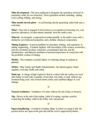 Mine development - The term employed to designate the operations involved in
preparing a mine for ore extraction. These operations include tunneling, sinking,
cross-cutting, drifting, and raising.
Mine mouth electric plant – A coal burning electric-generating plant built near a
coal mine.
Miner - One who is engaged in the business or occupationof extracting ore, coal,
precious substances, orother natural materials from the earth's crust.
Mineral - An inorganic compound occurring naturally in the earth's crust, with a
distinctive set of physical properties, and a definite chemical composition.
Mining Engineer- A person qualified by education, training, and experience in
mining engineering. A trained engineer with knowledge of the science, economics,
and arts of mineral location, extraction, concentration and sale, and the
administrative and financial problems of practical importance in connection with
the profitable conductof mining.
Misfire - The complete or partial failure of a blasting charge to explode as
planned.
MSHA - Mine Safety and Health Administration; the federal agency which
regulates coal mine health and safety.
Mud cap - A charge of high explosive fired in contactwith the surface of a rock
after being covered with a quantity of wet mud, wet earth, or sand, without any
borehole being used. Also termed adobe, dobie, and sandblast (illegal in coal
mining).
N
Natural ventilation - Ventilation of a mine without the aid of fans or furnaces.
Nip - Device at the end of the trailing cable of a mining machine used for
connecting the trailing cable to the trolley wire and ground.
O
Open end pillaring - A method of mining pillars in which no stump is left; the
pockets driven are open on the gob side and the roof is supported bytimber.
 