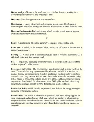 Outby; outbye - Nearer to the shaft, and hence farther from the working face.
Toward the mine entrance. The oppositeof inby.
Outcrop – Coal that appears at or near the surface.
Overburden – Layers of soil and rock covering a coal seam. Overburden is
removed prior to surface mining and replaced after the coal is taken from the seam.
Overcast(undercast) - Enclosed airway which permits one air current to pass
over (under) another without interruption.
P
Panel- A coal mining block that generally comprises one operating unit.
Panic bar - A switch, in the shape of a bar, used to cut off power at the machine in
case of an emergency.
Parting - (1) A small joint in coalor rock; (2) a layer of rock in a coal seam; (3) a
side track or turnout in a haulage road.
Peat– The partially decayed plant matter found in swamps and bogs, one of the
earliest stages of coal formation.
Percentageextraction - The proportionof a coalseam which is removed from the
mine. The remainder may represent coalin pillars or coal which is too thin or
inferior to mine or lost in mining. Shallow coal mines working under townships,
reservoirs, etc., may extract 50%, or less, of the entire seam, the remainder being
left as pillars to protect the surface. Under favorable conditions, longwall mining
may extract from 80 to 95% of the entire seam. With pillar methods of working,
the extraction ranges from 50 to 90% depending on local conditions.
Percussiondrill - A drill, usually air powered, that delivers its energy through a
pounding or hammering action.
Permissible - That which is allowable or permitted. It is most widely applied to
mine equipment and explosives of all kinds which are similar in all respects to
samples that have passed certain tests of the MSHA and can be used with safety in
accordancewith specified conditions where hazards from explosive gas or coal
dust exist.
 
