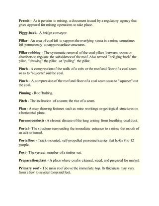 Permit – As it pertains to mining, a document issued by a regulatory agency that
gives approval for mining operations to take place.
Piggy-back - A bridge conveyor.
Pillar - An area of coalleft to supportthe overlying strata in a mine; sometimes
left permanently to supportsurface structures.
Pillar robbing - The systematic removal of the coal pillars between rooms or
chambers to regulate the subsidenceof the roof. Also termed "bridging back" the
pillar, "drawing" the pillar, or "pulling" the pillar.
Pinch - A compressionof the walls of a vein or the roof and floor of a coalseam
so as to "squeeze" out the coal.
Pinch – A compression of the roof and floor of a coal seam so as to "squeeze" out
the coal.
Pinning - Roofbolting.
Pitch - The inclination of a seam; the rise of a seam.
Plan - A map showing features suchas mine workings or geological structures on
a horizontal plane.
Pneumoconiosis -A chronic disease of the lung arising from breathing coal dust.
Portal - The structure surrounding the immediate entrance to a mine; the mouth of
an adit or tunnel.
Portalbus - Track-mounted, self-propelled personnel carrier that holds 8 to 12
people.
Post- The vertical member of a timber set.
Preparationplant - A place where coalis cleaned, sized, and prepared for market.
Primary roof - The main roofabove the immediate top. Its thickness may vary
from a few to several thousand feet.
 