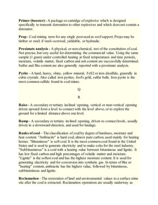 Primer (booster) - A package or cartridge of explosive which is designed
specifically to transmit detonation to other explosives and which does not contain a
detonator.
Prop - Coal mining term for any single postused as roofsupport. Props may be
timber or steel; if steel--screwed, yieldable, or hydraulic.
Proximate analysis - A physical, or non-chemical, test of the constitution of coal.
Not precise, but very useful for determining the commercial value. Using the same
sample (1 gram) under controlled heating at fixed temperatures and time periods,
moisture, volatile matter, fixed carbon and ash content are successfully determined.
Sulfur and Btu content are also generally reported with a proximate analysis.
Pyrite - A hard, heavy, shiny, yellow mineral, FeS2 or iron disulfide, generally in
cubic crystals. Also called iron pyrites, fool's gold, sulfur balls. Iron pyrite is the
most common sulfide found in coal mines.
Q
R
Raise - A secondary or tertiary inclined opening, vertical or near-vertical opening
driven upward form a level to connect with the level above, or to explore the
ground for a limited distance above one level.
Ramp - A secondary or tertiary inclined opening, driven to connectlevels, usually
driven in a downward direction, and used for haulage.
Ranks of coal – The classification of coalby degree of hardness, moisture and
heat content. "Anthracite" is hard coal, almost pure carbon, used mainly for heating
homes. "Bituminous" is soft coal. It is the most common coal found in the United
States and is used to generate electricity and to make coke for the steel industry.
"Subbituminous" is a coal with a heating value between bituminous and lignite. It
has low fixed carbon and high percentages of volatile matter and moisture.
"Lignite" is the softest coal and has the highest moisture content. It is used for
generating electricity and for conversion into synthetic gas. In terms of Btu or
"heating" content, anthracite has the highest value, followed by bituminous,
subbituminous and lignite.
Reclamation– The restoration of land and environmental values to a surface mine
site after the coal is extracted. Reclamation operations are usually underway as
 