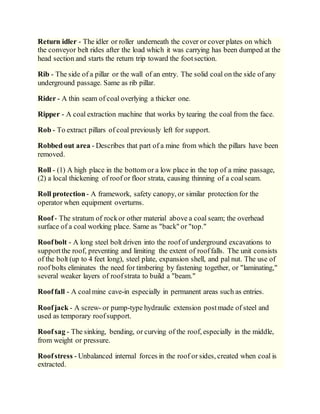 Return idler - The idler or roller underneath the cover or cover plates on which
the conveyor belt rides after the load which it was carrying has been dumped at the
head section and starts the return trip toward the footsection.
Rib - The side of a pillar or the wall of an entry. The solid coal on the side of any
underground passage. Same as rib pillar.
Rider - A thin seam of coal overlying a thicker one.
Ripper - A coal extraction machine that works by tearing the coal from the face.
Rob - To extract pillars of coal previously left for support.
Robbed out area - Describes that part of a mine from which the pillars have been
removed.
Roll - (1) A high place in the bottom or a low place in the top of a mine passage,
(2) a local thickening of roof or floor strata, causing thinning of a coalseam.
Roll protection- A framework, safety canopy, or similar protection for the
operator when equipment overturns.
Roof- The stratum of rockor other material above a coal seam; the overhead
surface of a coal working place. Same as "back" or "top."
Roofbolt - A long steel bolt driven into the roof of underground excavations to
supportthe roof, preventing and limiting the extent of rooffalls. The unit consists
of the bolt (up to 4 feet long), steel plate, expansion shell, and pal nut. The use of
roof bolts eliminates the need for timbering by fastening together, or "laminating,"
several weaker layers of roofstrata to build a "beam."
Rooffall - A coalmine cave-in especially in permanent areas such as entries.
Roofjack - A screw- or pump-type hydraulic extension postmade of steel and
used as temporary roofsupport.
Roofsag - The sinking, bending, or curving of the roof, especially in the middle,
from weight or pressure.
Roofstress - Unbalanced internal forces in the roof or sides, created when coal is
extracted.
 