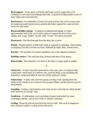 Roofsupport – Posts, jacks, roof bolts and beams used to supportthe rock
overlying a coal seam in an underground mine. A good roof supportplan is part of
mine safety and coal extraction.
Rooftrusses - A combination of steel rods anchored into the roof to create zones
of compressionand tension forces and provide better supportfor weak roofand
roof over wide areas.
Roomand pillar mining – A method of underground mining in which
approximately half of the coal is left in place to supportthe roof of the active
mining area. Large "pillars" are left while "rooms" of coal are extracted.
Roomneck - The short passage from the entry into a room.
Round - Planned pattern of drill holes fired in sequence in tunneling, shaft sinking,
or stopping. First the cut holes are fired, followed by relief, lifter, and rib holes.
Royalty - The payment of a certain stipulated sum on the mineral produced.
Rubbing surface - The total area (top, bottom, and sides) of an airway.
Run-of-mine - Raw material as it exists in the mine; average grade or quality.
S
Safetyfuse - A train of powder enclosed in cotton, jute yarn, or waterproofing
compounds, which burns at a uniform rate; used for firing a cap containing the
detonation compound which in turn sets off the explosive charge.
Safetylamp - A lamp with steel wire gauze covering every opening from the
inside to the outside so as to prevent the passage of flame should explosive gas be
encountered.
Sampling - Cutting a representative part of an ore (or coal) deposit, which should
truly represent its average value.
Sandstone - A sedimentary rock consisting of quartz sand united by some
cementing material, such as iron oxide or calcium carbonate.
Scaling - Removal of loose rock from the roof or walls. This work is dangerous
and a long bar (called a scaling bar)is often used.
 